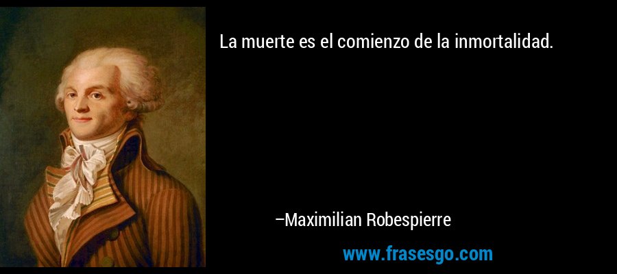 La muerte es el comienzo de la inmortalidad. – Maximilian Robespierre