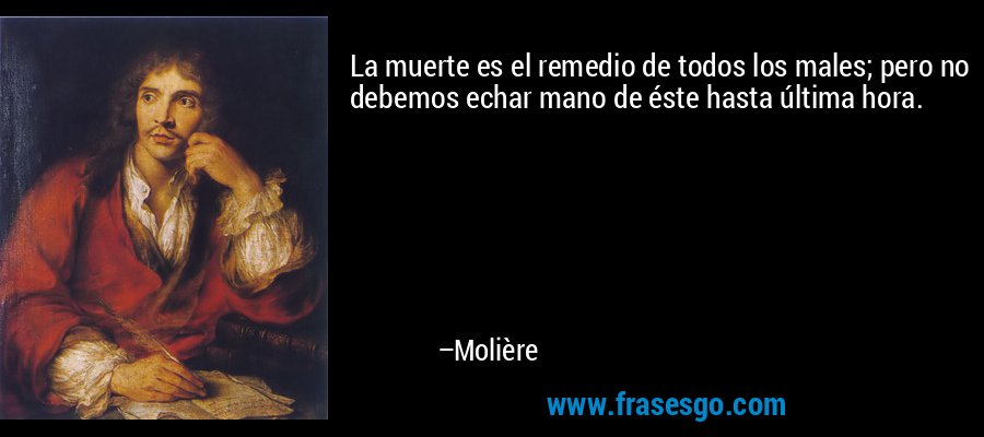 La muerte es el remedio de todos los males; pero no debemos echar mano de éste hasta última hora. – Molière