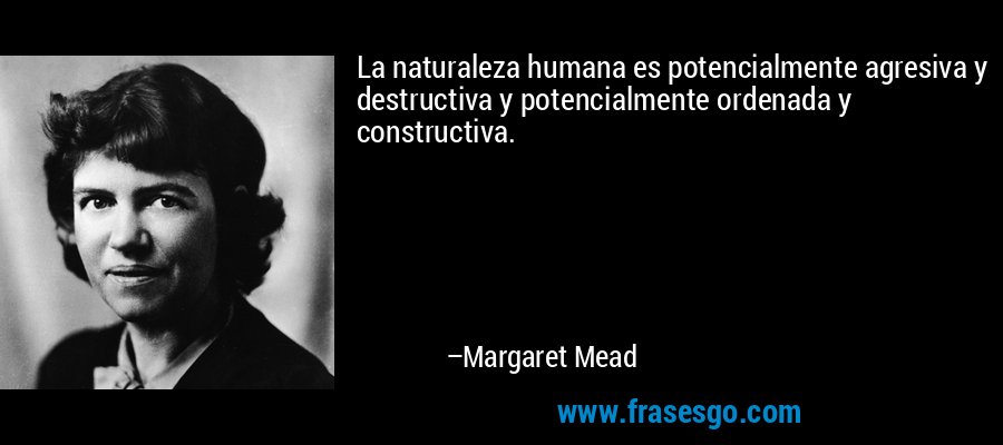 La naturaleza humana es potencialmente agresiva y destructiva y potencialmente ordenada y constructiva. – Margaret Mead