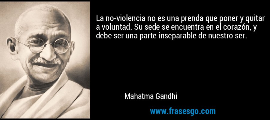 La no-violencia no es una prenda que poner y quitar a voluntad. Su sede se encuentra en el corazón, y debe ser una parte inseparable de nuestro ser. – Mahatma Gandhi