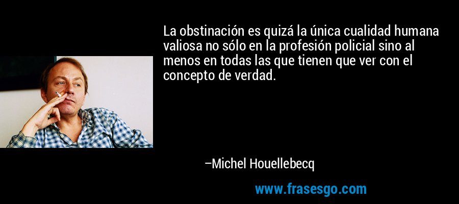 La obstinación es quizá la única cualidad humana valiosa no sólo en la profesión policial sino al menos en todas las que tienen que ver con el concepto de verdad. – Michel Houellebecq