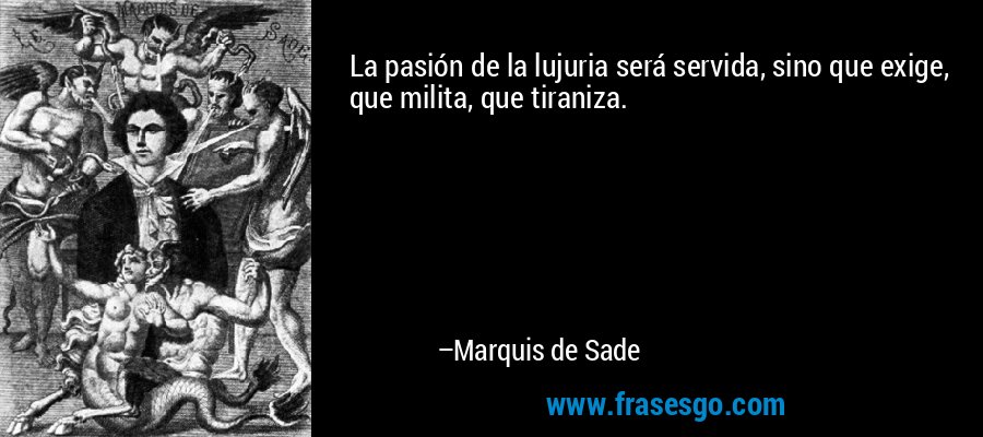 La pasión de la lujuria será servida, sino que exige, que milita, que tiraniza. – Marquis de Sade