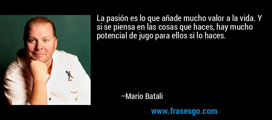 La pasión es lo que añade mucho valor a la vida. Y si se piensa en las cosas que haces, hay mucho potencial de jugo para ellos si lo haces. – Mario Batali