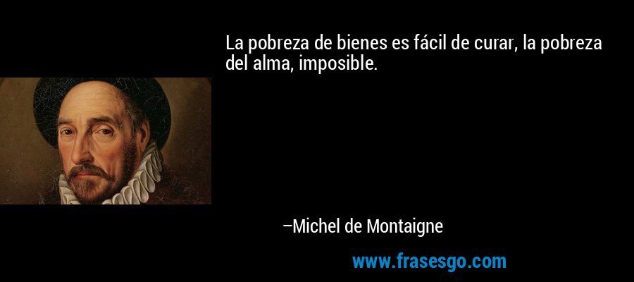 La pobreza de bienes es fácil de curar, la pobreza del alma, imposible. – Michel de Montaigne