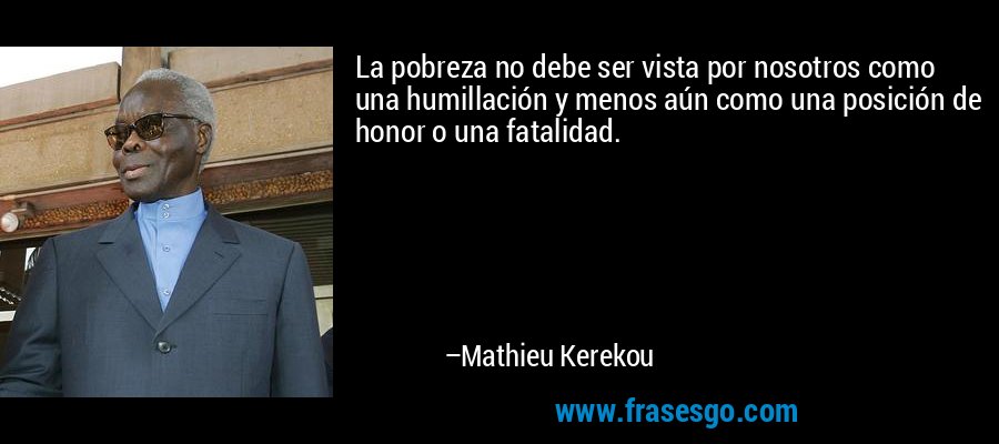 La pobreza no debe ser vista por nosotros como una humillación y menos aún como una posición de honor o una fatalidad. – Mathieu Kerekou