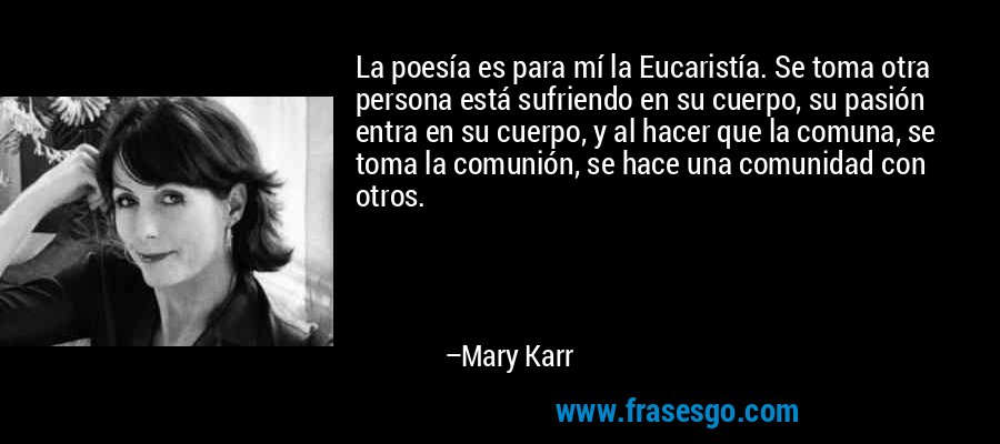 La poesía es para mí la Eucaristía. Se toma otra persona está sufriendo en su cuerpo, su pasión entra en su cuerpo, y al hacer que la comuna, se toma la comunión, se hace una comunidad con otros. – Mary Karr