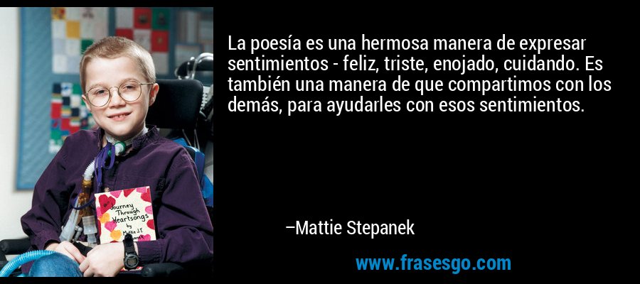La poesía es una hermosa manera de expresar sentimientos - feliz, triste, enojado, cuidando. Es también una manera de que compartimos con los demás, para ayudarles con esos sentimientos. – Mattie Stepanek