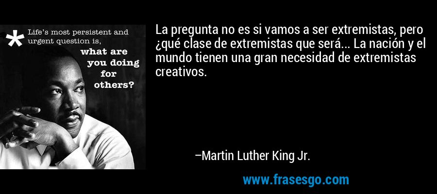La pregunta no es si vamos a ser extremistas, pero ¿qué clase de extremistas que será... La nación y el mundo tienen una gran necesidad de extremistas creativos. – Martin Luther King Jr.