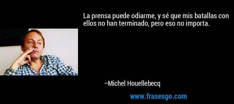 La prensa puede odiarme, y sé que mis batallas con ellos no han terminado, pero eso no importa. – Michel Houellebecq