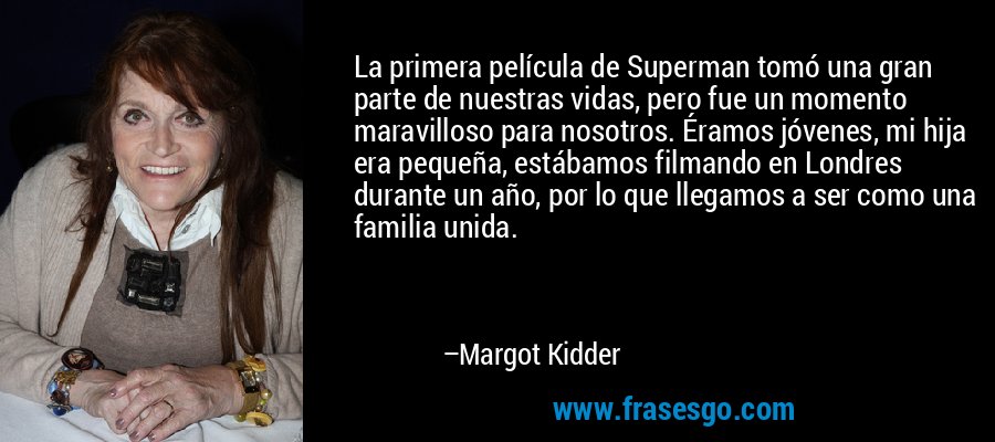 La primera película de Superman tomó una gran parte de nuestras vidas, pero fue un momento maravilloso para nosotros. Éramos jóvenes, mi hija era pequeña, estábamos filmando en Londres durante un año, por lo que llegamos a ser como una familia unida. – Margot Kidder
