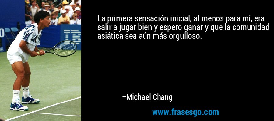 La primera sensación inicial, al menos para mí, era salir a jugar bien y espero ganar y que la comunidad asiática sea aún más orgulloso. – Michael Chang