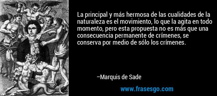 La principal y más hermosa de las cualidades de la naturaleza es el movimiento, lo que la agita en todo momento, pero esta propuesta no es más que una consecuencia permanente de crímenes, se conserva por medio de sólo los crímenes. – Marquis de Sade