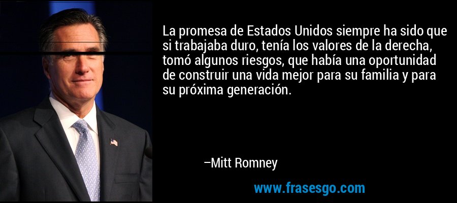 La promesa de Estados Unidos siempre ha sido que si trabajaba duro, tenía los valores de la derecha, tomó algunos riesgos, que había una oportunidad de construir una vida mejor para su familia y para su próxima generación. – Mitt Romney