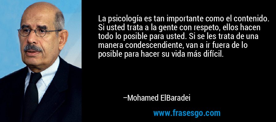 La psicología es tan importante como el contenido. Si usted trata a la gente con respeto, ellos hacen todo lo posible para usted. Si se les trata de una manera condescendiente, van a ir fuera de lo posible para hacer su vida más difícil. – Mohamed ElBaradei