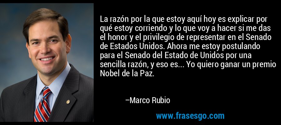 La razón por la que estoy aquí hoy es explicar por qué estoy corriendo y lo que voy a hacer si me das el honor y el privilegio de representar en el Senado de Estados Unidos. Ahora me estoy postulando para el Senado del Estado de Unidos por una sencilla razón, y eso es... Yo quiero ganar un premio Nobel de la Paz. – Marco Rubio