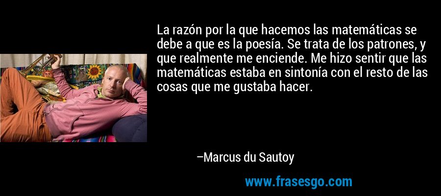 La razón por la que hacemos las matemáticas se debe a que es la poesía. Se trata de los patrones, y que realmente me enciende. Me hizo sentir que las matemáticas estaba en sintonía con el resto de las cosas que me gustaba hacer. – Marcus du Sautoy