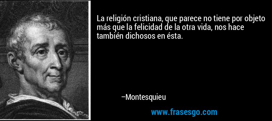 La religión cristiana, que parece no tiene por objeto más que la felicidad de la otra vida, nos hace también dichosos en ésta. – Montesquieu