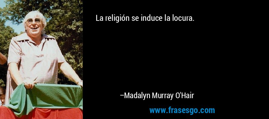 La religión se induce la locura. – Madalyn Murray O'Hair