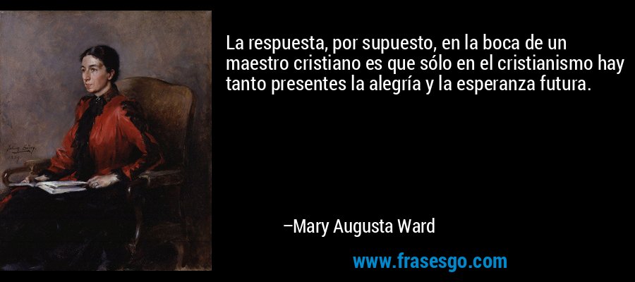 La respuesta, por supuesto, en la boca de un maestro cristiano es que sólo en el cristianismo hay tanto presentes la alegría y la esperanza futura. – Mary Augusta Ward