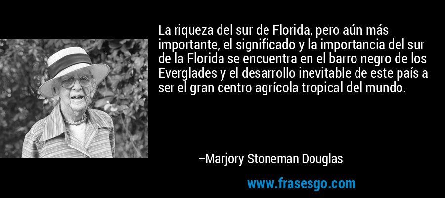 La riqueza del sur de Florida, pero aún más importante, el significado y la importancia del sur de la Florida se encuentra en el barro negro de los Everglades y el desarrollo inevitable de este país a ser el gran centro agrícola tropical del mundo. – Marjory Stoneman Douglas