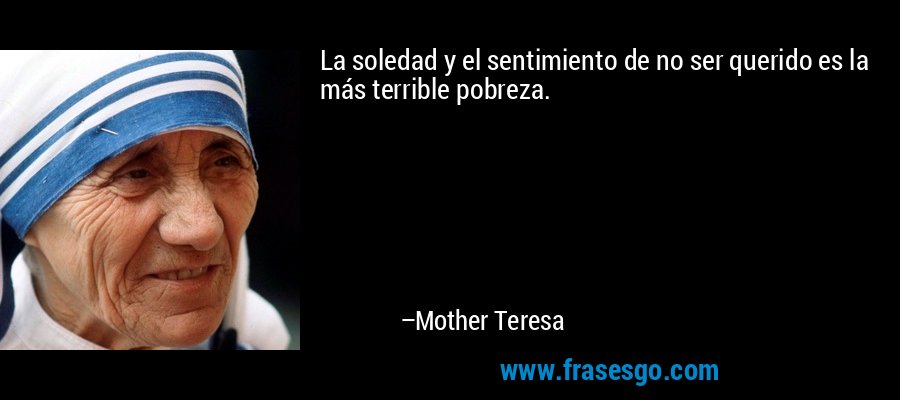 La soledad y el sentimiento de no ser querido es la más terrible pobreza. – Mother Teresa
