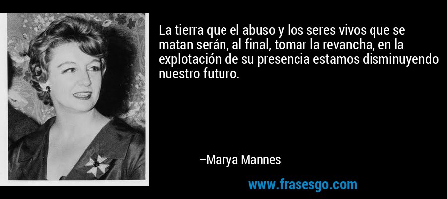 La tierra que el abuso y los seres vivos que se matan serán, al final, tomar la revancha, en la explotación de su presencia estamos disminuyendo nuestro futuro. – Marya Mannes
