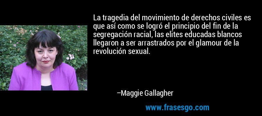 La tragedia del movimiento de derechos civiles es que así como se logró el principio del fin de la segregación racial, las elites educadas blancos llegaron a ser arrastrados por el glamour de la revolución sexual. – Maggie Gallagher