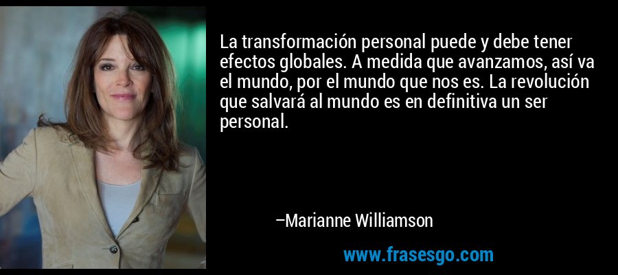 La transformación personal puede y debe tener efectos globales. A medida que avanzamos, así va el mundo, por el mundo que nos es. La revolución que salvará al mundo es en definitiva un ser personal. – Marianne Williamson