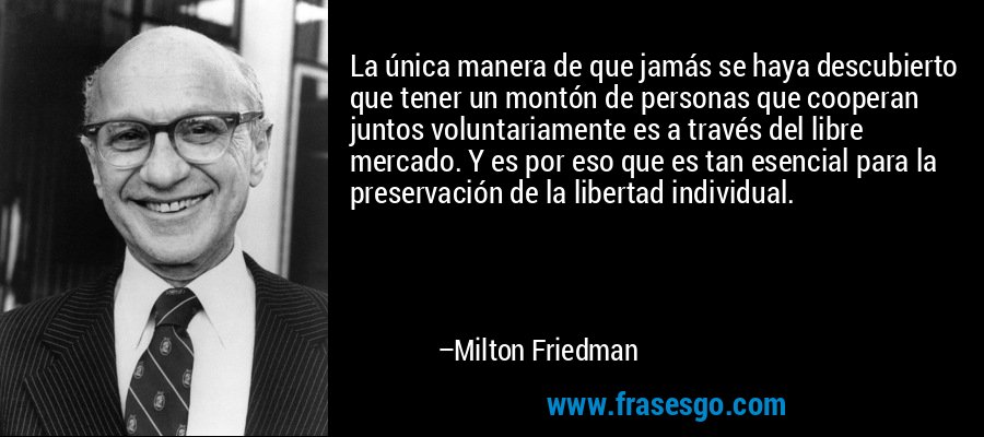 La única manera de que jamás se haya descubierto que tener un montón de personas que cooperan juntos voluntariamente es a través del libre mercado. Y es por eso que es tan esencial para la preservación de la libertad individual. – Milton Friedman