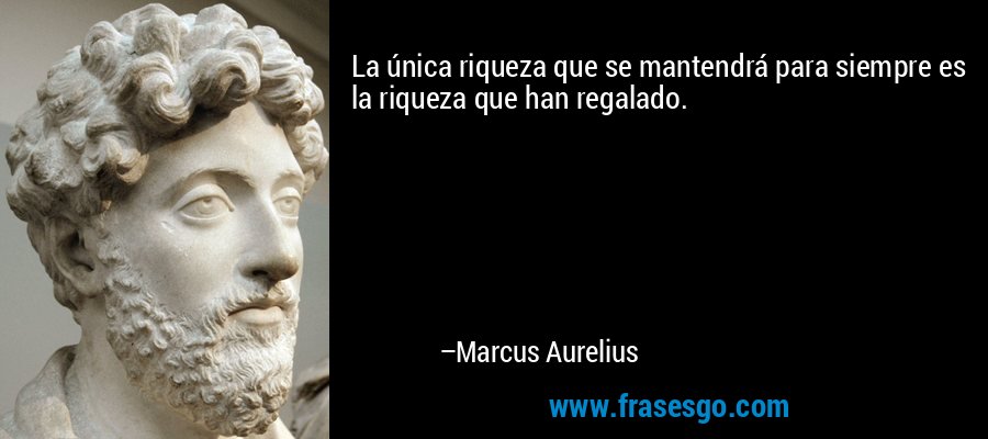 La única riqueza que se mantendrá para siempre es la riqueza que han regalado. – Marcus Aurelius