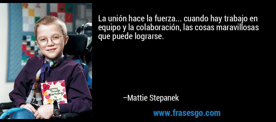 La unión hace la fuerza... cuando hay trabajo en equipo y la colaboración, las cosas maravillosas que puede lograrse. – Mattie Stepanek