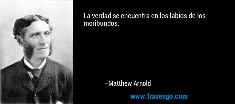 La verdad se encuentra en los labios de los moribundos. – Matthew Arnold
