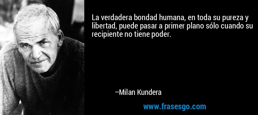 La verdadera bondad humana, en toda su pureza y libertad, puede pasar a primer plano sólo cuando su recipiente no tiene poder. – Milan Kundera