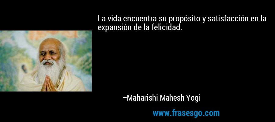 La vida encuentra su propósito y satisfacción en la expansión de la felicidad. – Maharishi Mahesh Yogi