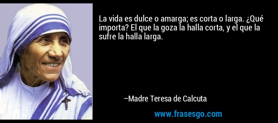 La vida es dulce o amarga; es corta o larga. ¿Qué importa? El que la goza la halla corta, y el que la sufre la halla larga. – Madre Teresa de Calcuta