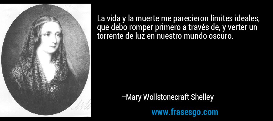 La vida y la muerte me parecieron límites ideales, que debo romper primero a través de, y verter un torrente de luz en nuestro mundo oscuro. – Mary Wollstonecraft Shelley