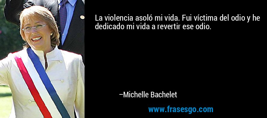La violencia asoló mi vida. Fui víctima del odio y he dedicado mi vida a revertir ese odio. – Michelle Bachelet