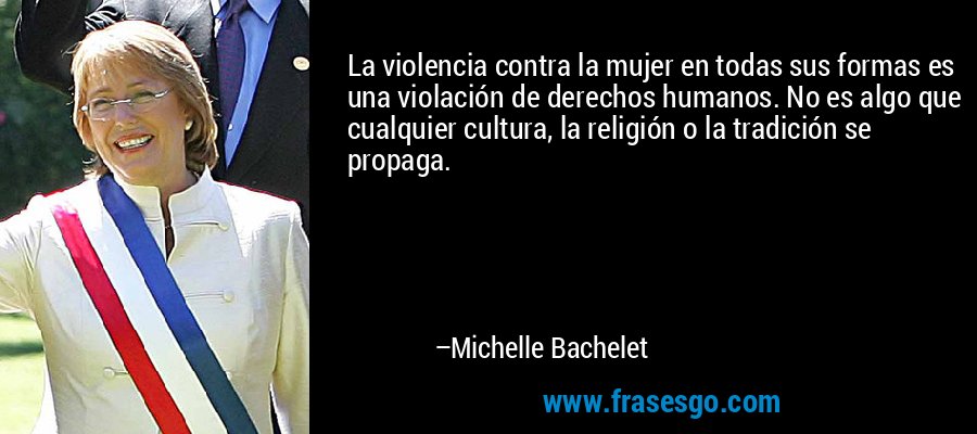 La violencia contra la mujer en todas sus formas es una violación de derechos humanos. No es algo que cualquier cultura, la religión o la tradición se propaga. – Michelle Bachelet