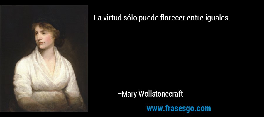 La virtud sólo puede florecer entre iguales. – Mary Wollstonecraft