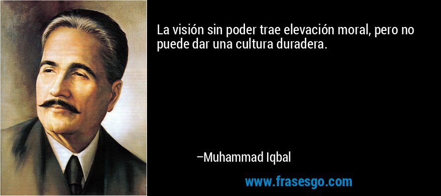 La visión sin poder trae elevación moral, pero no puede dar una cultura duradera. – Muhammad Iqbal