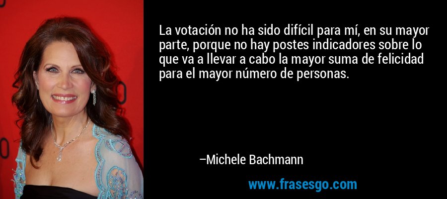 La votación no ha sido difícil para mí, en su mayor parte, porque no hay postes indicadores sobre lo que va a llevar a cabo la mayor suma de felicidad para el mayor número de personas. – Michele Bachmann