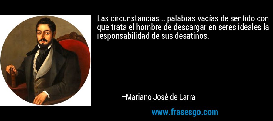 Las circunstancias... palabras vacías de sentido con que trata el hombre de descargar en seres ideales la responsabilidad de sus desatinos. – Mariano José de Larra