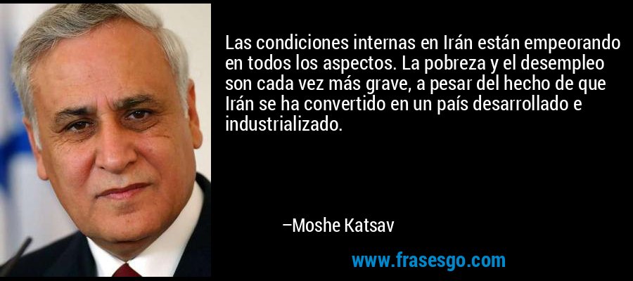 Las condiciones internas en Irán están empeorando en todos los aspectos. La pobreza y el desempleo son cada vez más grave, a pesar del hecho de que Irán se ha convertido en un país desarrollado e industrializado. – Moshe Katsav