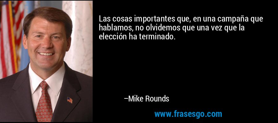 Las cosas importantes que, en una campaña que hablamos, no olvidemos que una vez que la elección ha terminado. – Mike Rounds