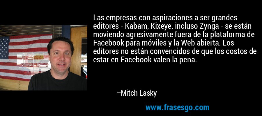 Las empresas con aspiraciones a ser grandes editores - Kabam, Kixeye, incluso Zynga - se están moviendo agresivamente fuera de la plataforma de Facebook para móviles y la Web abierta. Los editores no están convencidos de que los costos de estar en Facebook valen la pena. – Mitch Lasky