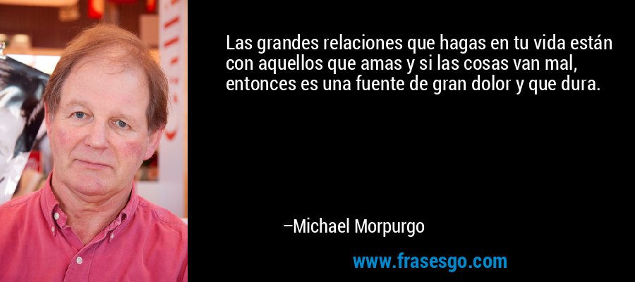 Las grandes relaciones que hagas en tu vida están con aquellos que amas y si las cosas van mal, entonces es una fuente de gran dolor y que dura. – Michael Morpurgo
