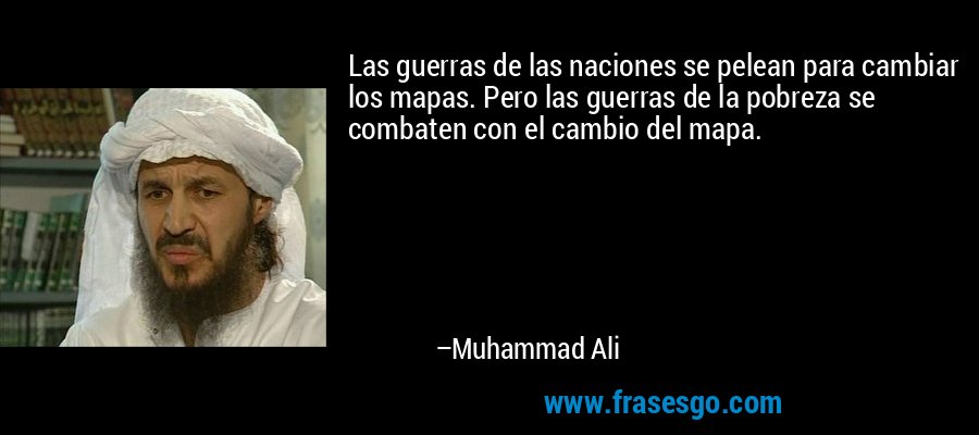 Las guerras de las naciones se pelean para cambiar los mapas. Pero las guerras de la pobreza se combaten con el cambio del mapa. – Muhammad Ali