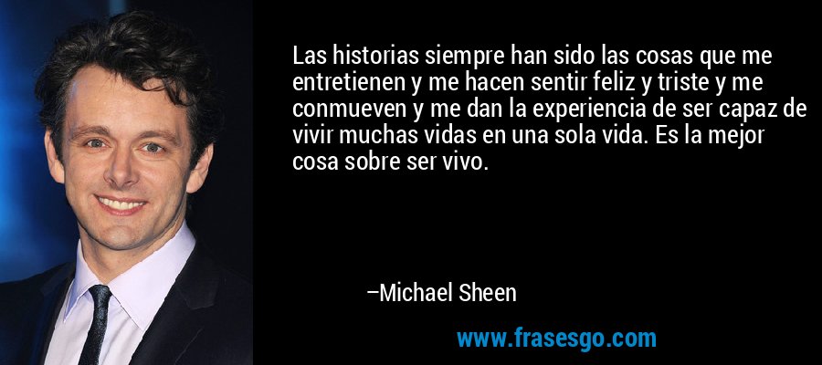 Las historias siempre han sido las cosas que me entretienen y me hacen sentir feliz y triste y me conmueven y me dan la experiencia de ser capaz de vivir muchas vidas en una sola vida. Es la mejor cosa sobre ser vivo. – Michael Sheen
