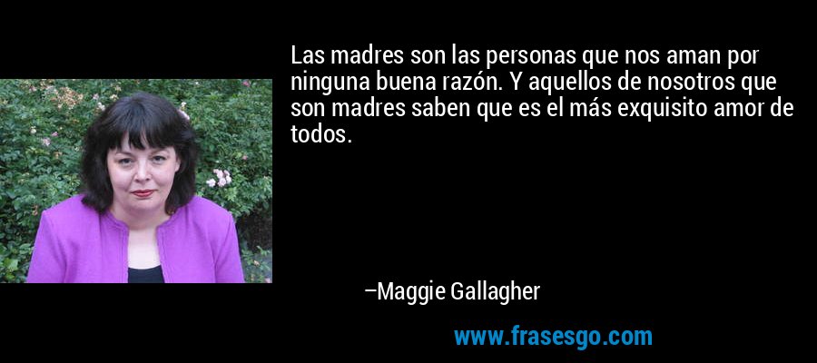 Las madres son las personas que nos aman por ninguna buena razón. Y aquellos de nosotros que son madres saben que es el más exquisito amor de todos. – Maggie Gallagher