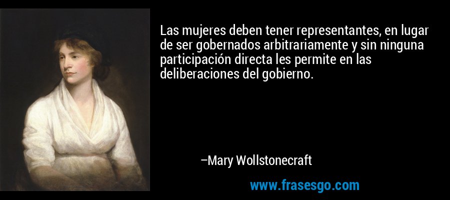 Las mujeres deben tener representantes, en lugar de ser gobernados arbitrariamente y sin ninguna participación directa les permite en las deliberaciones del gobierno. – Mary Wollstonecraft